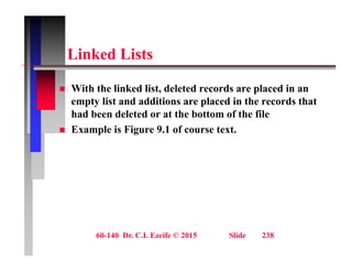 Li k d Li t
Linked Lists
 With the linked list, deleted records are placed in an
empty list and additions are placed in the records that
had been deleted or at the bottom of the file
 Example is Figure 9.1 of course text.
60-140 Dr. C.I. Ezeife © 2015 Slide 238
 