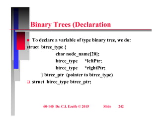Bi T (D l ti
Binary Trees (Declaration
 To declare a variable of type binary tree, we do:
struct btree_type {
char node name[20];
char node_name[20];
btree_type *leftPtr;
btree type *rightPtr;
btree_type rightPtr;
} btree_ptr (pointer to btree_type)
 struct btree_type btree_ptr;
60-140 Dr. C.I. Ezeife © 2015 Slide 242
 