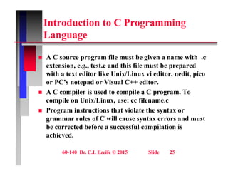 Introduction to C Programming
L
Language
 A C source program file must be given a name with .c
extension, e.g., test.c and this file must be prepared
with a text editor like Unix/Linux vi editor, nedit, pico
, , p
or PC’s notepad or Visual C++ editor.
 A C compiler is used to compile a C program. To
il U i /Li fil
compile on Unix/Linux, use: cc filename.c
 Program instructions that violate the syntax or
grammar rules of C will cause syntax errors and must
g y
be corrected before a successful compilation is
achieved.
60-140 Dr. C.I. Ezeife © 2015 Slide 25
 