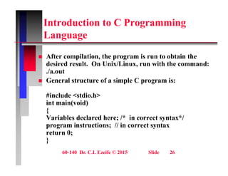 Introduction to C Programming
L
Language
Aft il ti th i t bt i th
 After compilation, the program is run to obtain the
desired result. On Unix/Linux, run with the command:
./a.out
 General structure of a simple C program is:
#include <stdio.h>
int main(void)
{
Variables declared here; /* in correct syntax*/
y
program instructions; // in correct syntax
return 0;
}
60-140 Dr. C.I. Ezeife © 2015 Slide 26
}
 