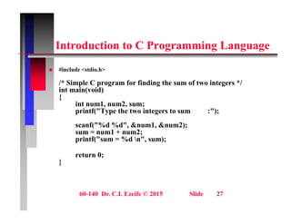 i C i
Introduction to C Programming Language
 #include <stdio h>
 #include <stdio.h>
/* Simple C program for finding the sum of two integers */
int main(void)
{
{
int num1, num2, sum;
printf("Type the two integers to sum :");
scanf("%d %d" &num1 &num2);
scanf( %d %d , &num1, &num2);
sum = num1 + num2;
printf("sum = %d n", sum);
return 0;
return 0;
}
60-140 Dr. C.I. Ezeife © 2015 Slide 27
 