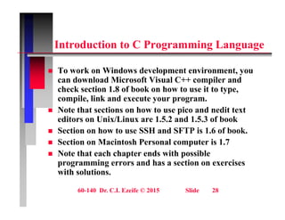 i C i
Introduction to C Programming Language
T k Wi d d l t i t
 To work on Windows development environment, you
can download Microsoft Visual C++ compiler and
check section 1.8 of book on how to use it to type,
il li k d t
compile, link and execute your program.
 Note that sections on how to use pico and nedit text
editors on Unix/Linux are 1.5.2 and 1.5.3 of book
 Section on how to use SSH and SFTP is 1.6 of book.
 Section on Macintosh Personal computer is 1.7
N t th t h h t d ith ibl
 Note that each chapter ends with possible
programming errors and has a section on exercises
with solutions.
60-140 Dr. C.I. Ezeife © 2015 Slide 28
 