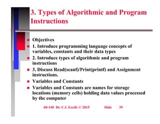 3. Types of Algorithmic and Program
Instructions
Instructions
Obj ti
 Objectives
 1. Introduce programming language concepts of
variables, constants and their data types
 2. Introduce types of algorithmic and program
instructions
 3 Discuss Read(scanf)/Print(printf) and Assignment
 3. Discuss Read(scanf)/Print(printf) and Assignment
instructions.
 Variables and Constants
 Variables and Constants are names for storage
locations (memory cells) holding data values processed
by the computer
60-140 Dr. C.I. Ezeife © 2015 Slide 39
 