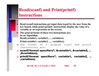 Read(scanf) and Print(printf)
I t ti
Instructions
R d ( f) i t ti t i t d t t d b th f th
 Read (scanf) instructions get input data typed by the user from the
key board, while print (printf) instructions display the value of a
variable or an expression on the screen.
 The general forms of these two instructions are:
 The general forms of these two instructions are:
In an Algorithm:
Read(variable1, variable2,…, variablen);
Print(variable1, variable2, …, variablen);
 The format of C program scanf and printf
instructions are:
 scanf(“format specifiers”, &variable1, &variable2, ..
& i bl )
,&variablen);
 printf(“format specifiers”, variable1, variable2, ..
,variablen);
60-140 Dr. C.I. Ezeife © 2015 Slide 58
 