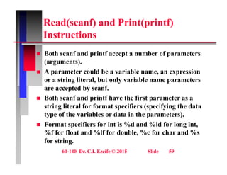 Read(scanf) and Print(printf)
I t ti
Instructions
 Both scanf and printf accept a number of parameters
 Both scanf and printf accept a number of parameters
(arguments).
 A parameter could be a variable name, an expression
or a string literal, but only variable name parameters
are accepted by scanf.
 Both scanf and printf have the first parameter as a
 Both scanf and printf have the first parameter as a
string literal for format specifiers (specifying the data
type of the variables or data in the parameters).
 Format specifiers for int is %d and %ld for long int,
%f for float and %lf for double, %c for char and %s
for string.
60-140 Dr. C.I. Ezeife © 2015 Slide 59
for string.
 