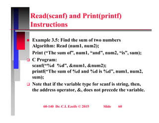 Read(scanf) and Print(printf)
I t ti
Instructions
 Example 3.5: Find the sum of two numbers
Algorithm: Read (num1, num2);
Print (“The sum of”, num1, “and”, num2, “is”, sum);
Print ( The sum of , num1, and , num2, is , sum);
 C Program:
scanf(“%d %d”, &num1, &num2);
printf(“The sum of %d and %d is %d”, num1, num2,
sum);
 Note that if the variable type for scanf is string then
 Note that if the variable type for scanf is string, then,
the address operator, &, does not precede the variable.
60-140 Dr. C.I. Ezeife © 2015 Slide 60
 