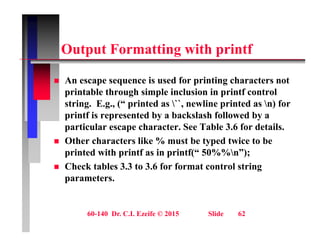O t t F tti ith i tf
Output Formatting with printf
 An escape sequence is used for printing characters not
printable through simple inclusion in printf control
string. E.g., (“ printed as ``, newline printed as n) for
g g , ( p , p )
printf is represented by a backslash followed by a
particular escape character. See Table 3.6 for details.
Oth h t lik % t b t d t i t b
 Other characters like % must be typed twice to be
printed with printf as in printf(“ 50%%n”);
 Check tables 3.3 to 3.6 for format control string
g
parameters.
60-140 Dr. C.I. Ezeife © 2015 Slide 62
 