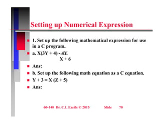 S tti N i l E i
Setting up Numerical Expression
 1. Set up the following mathematical expression for use
in a C program.
 a. X(3Y + 4) - 4Y
 a. X(3Y + 4) 4Y
X + 6
 Ans:
 b. Set up the following math equation as a C equation.
 Y + 3 = X (Z + 5)
A
 Ans:
60-140 Dr. C.I. Ezeife © 2015 Slide 70
 