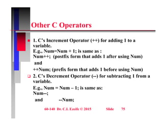 Oth C O t
Other C Operators
1 C’ I t O t (++) f ddi 1 t
 1. C’s Increment Operator (++) for adding 1 to a
variable.
E.g., Num=Num + 1; is same as :
N ++ ( tfi f th t dd 1 ft i N )
Num++; (postfix form that adds 1 after using Num)
and
++Num; (prefix form that adds 1 before using Num)
Num; (prefix form that adds 1 before using Num)
 2. C’s Decrement Operator (--) for subtracting 1 from a
variable.
E N N 1 i
E.g., Num = Num – 1; is same as:
Num--;
and --Num;
60-140 Dr. C.I. Ezeife © 2015 Slide 75
 
