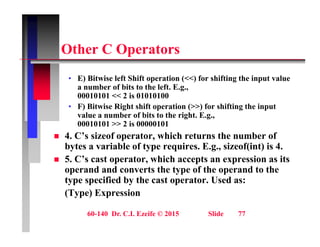 Oth C O t
Other C Operators
E) Bit i l ft Shift ti (<<) f hifti th i t l
• E) Bitwise left Shift operation (<<) for shifting the input value
a number of bits to the left. E.g.,
00010101 << 2 is 01010100
• F) Bitwise Right shift operation (>>) for shifting the input
F) Bitwise Right shift operation (>>) for shifting the input
value a number of bits to the right. E.g.,
00010101 >> 2 is 00000101
 4. C’s sizeof operator, which returns the number of
C p ,
bytes a variable of type requires. E.g., sizeof(int) is 4.
 5. C’s cast operator, which accepts an expression as its
operand and converts the type of the operand to the
operand and converts the type of the operand to the
type specified by the cast operator. Used as:
(Type) Expression
60-140 Dr. C.I. Ezeife © 2015 Slide 77
 