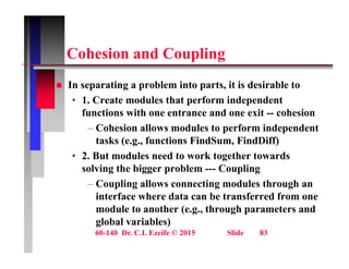 C h i d C li
Cohesion and Coupling
 In separating a problem into parts it is desirable to
 In separating a problem into parts, it is desirable to
• 1. Create modules that perform independent
functions with one entrance and one exit -- cohesion
– Cohesion allows modules to perform independent
tasks (e.g., functions FindSum, FindDiff)
• 2. But modules need to work together towards
solving the bigger problem --- Coupling
– Coupling allows connecting modules through an
Coupling allows connecting modules through an
interface where data can be transferred from one
module to another (e.g., through parameters and
l b l i bl )
60-140 Dr. C.I. Ezeife © 2015 Slide 83
global variables)
 