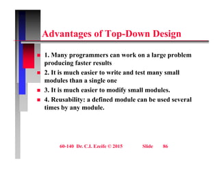 Ad t f T D D i
Advantages of Top-Down Design
 1. Many programmers can work on a large problem
producing faster results
 2. It is much easier to write and test many small
 2. It is much easier to write and test many small
modules than a single one
 3. It is much easier to modify small modules.
 4. Reusability: a defined module can be used several
times by any module.
60-140 Dr. C.I. Ezeife © 2015 Slide 86
 