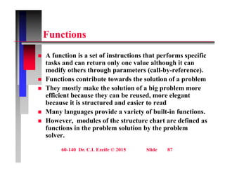 F ti
Functions
A f ti i t f i t ti th t f ifi
 A function is a set of instructions that performs specific
tasks and can return only one value although it can
modify others through parameters (call-by-reference).
 Functions contribute towards the solution of a problem
 They mostly make the solution of a big problem more
efficient because they can be reused, more elegant
efficient because they can be reused, more elegant
because it is structured and easier to read
 Many languages provide a variety of built-in functions.
H d l f th t t h t d fi d
 However, modules of the structure chart are defined as
functions in the problem solution by the problem
solver.
60-140 Dr. C.I. Ezeife © 2015 Slide 87
 