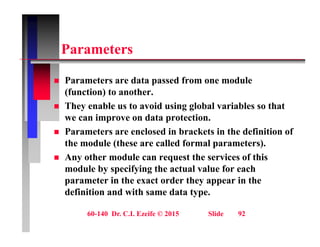 P t
Parameters
 Parameters are data passed from one module
(function) to another.
 They enable us to avoid using global variables so that
 They enable us to avoid using global variables so that
we can improve on data protection.
 Parameters are enclosed in brackets in the definition of
the module (these are called formal parameters).
 Any other module can request the services of this
module by specifying the actual value for each
module by specifying the actual value for each
parameter in the exact order they appear in the
definition and with same data type.
60-140 Dr. C.I. Ezeife © 2015 Slide 92
 