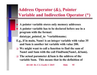 Address Operator (&), Pointer
V i bl d I di ti O t (*)
Variable and Indirection Operator (*)
 A pointer variable stores only memory addresses
 A pointer variable has to be declared before use in a
program with the format:
program with the format:
datatype_pointed_to *variablename;
E.g., if in main, Num1 is an integer variable with value 35
g g
and Sum is another int variable with value 200.
 We might want to call a function to find the sum of
Num1 and Sum with the call FindSum(Num1 &Sum)
Num1 and Sum with the call FindSum(Num1, &Sum).
 The actual parameter &Sum is the address of the
variable Sum. This means that in the definition of
60-140 Dr. C.I. Ezeife © 2015 Slide 95
 