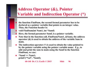 Address Operator (&), Pointer
V i bl d I di ti O t (*)
Variable and Indirection Operator (*)
th f ti Fi dS th d f l t h t b
 the function FindSum, the second formal parameter has to be
declared as a pointer variable that points to an integer value.
Thus, the Function header is:
 void FindSum(int Num1, int *Sumf)
 void FindSum(int Num1, int Sumf)
 Here, the formal parameter Sumf, is a pointer variable.
 Note that in the function call, FindSum(Num1, &Sum), the address
operator (&) is used to obtain the address of the variable Sum in
operator (&) is used to obtain the address of the variable Sum in
main.
 The indirection operator (*) is used to obtain the value pointed to
by the pointer variable using the pointer variable name. E.g., to
add and print the sum in main using the Sumf in the function
FindSum, we use:
 *Sumf += Num1;
printf (“%d” *Sumf);
60-140 Dr. C.I. Ezeife © 2015 Slide 96
printf ( %d , *Sumf);
 