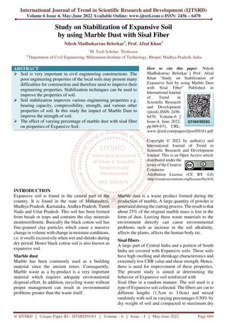 International Journal of Trend in Scientific Research and Development (IJTSRD)
Volume 6 Issue 4, May-June 2022 Available Online: www.ijtsrd.com e-ISSN: 2456 – 6470
@ IJTSRD | Unique Paper ID – IJTSRD50161 | Volume – 6 | Issue – 4 | May-June 2022 Page 669
Study on Stabilization of Expansive Soil
by using Marble Dust with Sisal Fiber
Nilesh Madhukarrao Belorkar1
, Prof. Afzal Khan2
1
M. Tech Scholar, 2
Professor,
1,2
Department of Civil Engineering, Millennium Institute of Technology, Bhopal, Madhya Pradesh, India
ABSTRACT
Soil is very important in civil engineering constructions. The
poor engineering properties of the local soils may present many
difficulties for construction and therefore need to improve their
engineering properties. Stabilization techniques can be used to
improve the properties of soil.
Soil stabilization improves various engineering properties e.g.
bearing capacity, compressibility, strength, and various other
properties of soil. In this study the impact of Marble Dust to
improve the strength of soil.
The effect of varying percentage of marble dust with sisal fiber
on properties of Expansive Soil.
How to cite this paper: Nilesh
Madhukarrao Belorkar | Prof. Afzal
Khan "Study on Stabilization of
Expansive Soil by using Marble Dust
with Sisal Fiber" Published in
International Journal
of Trend in
Scientific Research
and Development
(ijtsrd), ISSN: 2456-
6470, Volume-6 |
Issue-4, June 2022,
pp.669-671, URL:
www.ijtsrd.com/papers/ijtsrd50161.pdf
Copyright © 2022 by author(s) and
International Journal of Trend in
Scientific Research and Development
Journal. This is an Open Access article
distributed under the
terms of the Creative
Commons
Attribution License (CC BY 4.0)
(http://creativecommons.org/licenses/by/4.0)
INTRODUCTION
Expansive soil is found in the central part of the
country. It is found in the state of Maharashtra,
Madhya Pradesh, Karnataka, Andhra Pradesh, Tamil
Nadu and Uttar Pradesh. This soil has been formed
from basalt or traps and contains the clay minerals
montmorillonite. Basically the black cotton soil has
fine-grained clay particles which cause a massive
change in volume with change in moisture conditions,
i.e. it swells excessively when wet and shrinks during
dry period. Hence black cotton soil is also known as
expansive soil.
Marble dust
Marble has been commonly used as a building
material since the ancient times. Consequently,
Marble waste as a by-product is a very important
material which requires adequate environmental
disposal effort. In addition, recycling waste without
proper management can result in environmental
problems greater than the waste itself.
Marble dust is a waste product formed during the
production of marble. A large quantity of powder is
generated during the cutting process. The result is that
about 25% of the original marble mass is lost in the
form of dust. Leaving these waste materials to the
environment directly can cause environmental
problems such as increase in the soil alkalinity,
affects the plants, affects the human body etc.
Sisal fibers
A large part of Central India and a portion of South
India are covered with Expansive soils. These soils
have high swelling and shrinkage characteristics and
extremely low CBR value and shear strength. Hence,
there is need for improvement of these properties.
The present study is aimed at determining the
behavior of Expansive soil reinforced with
Sisal fiber in a random manner. The soil used is a
type of Expansive soil collected. The fibers are cut to
different lengths (1.5cm to 3.0cm) and mixed
randomly with soil in varying percentages 0.50% by
dry weight of soil and compacted to maximum dry
IJTSRD50161
 