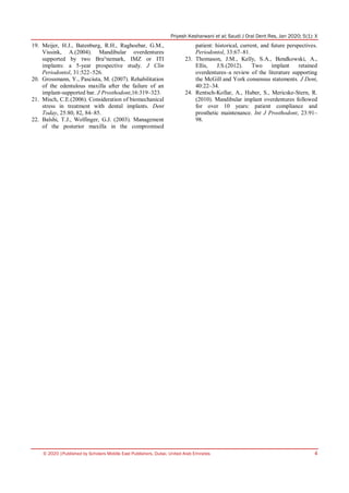 Priyesh Kesharwani et al; Saudi J Oral Dent Res, Jan 2020; 5(1): X
© 2020 |Published by Scholars Middle East Publishers, Dubai, United Arab Emirates 4
19. Meijer, H.J., Batenburg, R.H., Raghoebar, G.M.,
Vissink, A.(2004). Mandibular overdentures
supported by two Bra°nemark, IMZ or ITI
implants: a 5-year prospective study. J Clin
Periodontol, 31:522–526.
20. Grossmann, Y., Pasciuta, M. (2007). Rehabilitation
of the edentulous maxilla after the failure of an
implant-supported bar. J Prosthodont,16:319–323.
21. Misch, C.E.(2006). Consideration of biomechanical
stress in treatment with dental implants. Dent
Today, 25:80, 82, 84–85.
22. Balshi, T.J., Wolfinger, G.J. (2003). Management
of the posterior maxilla in the compromised
patient: historical, current, and future perspectives.
Periodontol, 33:67–81.
23. Thomason, J.M., Kelly, S.A., Bendkowski, A.,
Ellis, J.S.(2012). Two implant retained
overdentures–a review of the literature supporting
the McGill and York consensus statements. J Dent,
40:22–34.
24. Rentsch-Kollar, A., Huber, S., Mericske-Stern, R.
(2010). Mandibular implant overdentures followed
for over 10 years: patient compliance and
prosthetic maintenance. Int J Prosthodont, 23:91–
98.
 