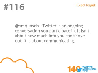 #116
#116
  @smquaseb - Twitter is an ongoing
  conversation you participate in. It isn't
  about how much info you can shove
  out, it is about communicating.
 