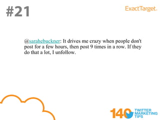 #21
  @sarahebuckner: It drives me crazy when people don't
  post for a few hours, then post 9 times in a row. If they
  do that a lot, I unfollow.
 