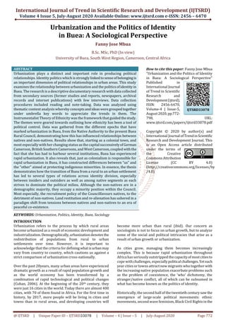 International Journal of Trend in Scientific Research and Development (IJTSRD)
Volume 4 Issue 5, July-August 2020 Available Online: www.ijtsrd.com e-ISSN: 2456 – 6470
@ IJTSRD | Unique Paper ID – IJTSRD33078 | Volume – 4 | Issue – 5 | July-August 2020 Page 772
Urbanization and the Politics of Identity
in Buea: A Sociological Perspective
Fanny Jose Mbua
B.Sc. MSc, PhD (In view)
University of Buea, South West Region, Cameroon, Central Africa
ABSTRACT
Urbanization plays a distinct and important role in producing political
relationships. Identity politics which is strongly linkedtosenseofbelongingis
an important dimension of political relationships in urban areas. This study
examines the relationship between urbanization and the politicsofidentityin
Buea. The research is a descriptive documentary research with data collected
from secondary sources (former studies and reports, newspapers, archival
records and internet publications) with few interviews. Data collection
procedures included reading and note-taking. Data was analyzed using
thematic content analysis whereby conceptsandideasweregroupedtogether
under umbrella key words to appreciate the trends in them. The
Instrumentalist Theory of Ethnicity was the framework that guidedthestudy.
The themes were geared towards outlining how ethnicity has been a tool of
political control. Data was gathered from the different epochs that have
marked urbanization in Buea, from the Native Authority to the present Buea
Rural Council, demonstrating how this has influenced relationships between
natives and non-natives. Results show that, starting as a colonial town, and
most especially with her changing status as the capitalsuccessivelyofGerman
Cameroon, BritishSouthern Cameroons,and WestCameroon,coupledwiththe
fact that she has had to harbour several institutions, Buea has experienced
rapid urbanization. It also reveals that, just as colonialism is responsible for
rapid urbanization in Buea, it has constructed differences between “us” and
the “other” aimed at protecting indigenous minorities. In essence, the thesis
demonstrates how the transition of Buea from a rural to an urban settlement
has led to several types of relations across identity division, especially
between insiders and outsiders as well as among native segments as each
strives to dominate the political milieu. Although the non-natives are in a
demographic majority, they occupy a minority position within the Council.
Most especially, the recruitment policy of the Councilfavours natives, to the
detriment of non-natives. Land restitution and re-alienation has ushered in a
paradigm shift from tensions between natives and non-natives to an era of
peaceful co-existence.
KEYWORDS: Urbanization, Politics, Identity, Buea, Sociology
How to cite this paper: Fanny Jose Mbua
"Urbanization and the Politics of Identity
in Buea: A Sociological Perspective"
Published in
International Journal
of Trend in Scientific
Research and
Development(ijtsrd),
ISSN: 2456-6470,
Volume-4 | Issue-5,
August2020,pp.772-
798, URL:
www.ijtsrd.com/papers/ijtsrd33078.pdf
Copyright © 2020 by author(s) and
International JournalofTrendinScientific
Research and Development Journal. This
is an Open Access article distributed
under the terms of
the Creative
Commons Attribution
License (CC BY 4.0)
(http://creativecommons.org/licenses/by
/4.0)
INTRODUCTION
Urbanization refers to the process by which rural areas
become urbanized as a result of economic development and
industrialization.Demographically,urbanizationdenotesthe
redistribution of populations from rural to urban
settlements over time. However, it is important to
acknowledge that the criteria for definingwhatisurban may
vary from country to country, which cautions us against a
strict comparison of urbanization cross-nationally.
Over the past 20years, many urban areas have experienced
dramatic growth as a result of rapid population growth and
as the world economy has been transformed by a
combination of rapid technological and political changes
(Cohan, 2006). At the beginning of the 20th century, they
were just 16 cities in the world. Today there are almost 400
cities, with 70 of them found in Africa. For the first time in
history, by 2017, more people will be living in cities and
towns than in rural areas, and developing countries will
become more urban than rural (ibid). Our concern as
sociologists is not to focus on urban growth, but to analyze
some of the social and political intricacies that arise as a
result of urban growth or urbanization.
As cities grow, managing them becomes increasingly
complex. This is because rapid urbanization throughout
Africa has seriously outstripped thecapacityof mostcitiesto
cope with challenges, especiallypoliticalchallenges.Yeteach
year cities or towns attract new migrants who together with
the increasing native population exacerbate problems such
as the problem of coexistence, the ‘who’ dichotomy, the
stranger/native conflict, all of which can be subsumed in
what has become known as the politics of identity.
Historically, the second half of the twentiethcenturysaw the
emergence of large-scale political movements: ethnic
movements, second wave feminism, Black Civil Rights in the
IJTSRD33078
 