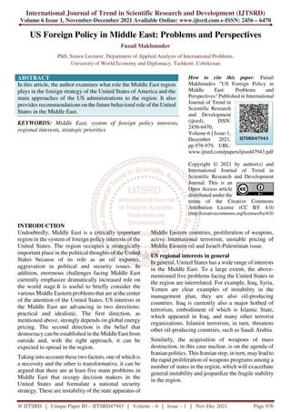 International Journal of Trend in Scientific Research and Development (IJTSRD)
Volume 6 Issue 1, November-December 2021 Available Online: www.ijtsrd.com e-ISSN: 2456 – 6470
@ IJTSRD | Unique Paper ID – IJTSRD47943 | Volume – 6 | Issue – 1 | Nov-Dec 2021 Page 976
US Foreign Policy in Middle East: Problems and Perspectives
Fuzail Makhmudov
PhD, Senior Lecturer, Department of Applied Analysis of International Problems,
University of World Economy and Diplomacy, Tashkent, Uzbekistan
ABSTRACT
In this article, the author examines what role the Middle East region
plays in the foreign strategy of the United States of America and the
main approaches of the US administrations to the region. It also
provides recommendations on the future behavioral role of the United
States in the Middle East.
KEYWORDS: Middle East, system of foreign policy interests,
regional interests, strategic priorities
How to cite this paper: Fuzail
Makhmudov "US Foreign Policy in
Middle East: Problems and
Perspectives" Published in International
Journal of Trend in
Scientific Research
and Development
(ijtsrd), ISSN:
2456-6470,
Volume-6 | Issue-1,
December 2021,
pp.976-979, URL:
www.ijtsrd.com/papers/ijtsrd47943.pdf
Copyright © 2021 by author(s) and
International Journal of Trend in
Scientific Research and Development
Journal. This is an
Open Access article
distributed under the
terms of the Creative Commons
Attribution License (CC BY 4.0)
(http://creativecommons.org/licenses/by/4.0)
INTRODUCTION
Undoubtedly, Middle East is a critically important
region in the system of foreign policy interests of the
United States. The region occupies a strategically
important place in the political thoughts of the United
States because of its role as an oil exporter,
aggravation in political and security issues. In
addition, enormous challenges facing Middle East
currently emphasize dramatically increased role on
the world stage.It is useful to briefly consider the
various Middle Eastern problems that are at the center
of the attention of the United States. US interests in
the Middle East are advancing in two directions:
practical and idealistic. The first direction, as
mentioned above, strongly depends on global energy
pricing. The second direction is the belief that
democracy can be established in the Middle East from
outside and, with the right approach, it can be
expected to spread in the region.
Taking into account these two factors, one of which is
a necessity and the other is transformative, it can be
argued that there are at least five main problems in
Middle East that occupy decision makers in the
United States and formulate a national security
strategy. These are instability of the state apparatus of
Middle Eastern countries, proliferation of weapons,
active international terrorism, unstable pricing of
Middle Eastern oil and Israeli-Palestinian issue.
US regional interests in general
In general, United States has a wide range of interests
in the Middle East. To a large extent, the above-
mentioned five problems facing the United States in
the region are interrelated. For example, Iraq, Syria,
Yemen are clear examples of instability in the
management plan, they are also oil-producing
countries. Iraq is currently also a major hotbed of
terrorism, embodiment of which is Islamic State,
which appeared in Iraq, and many other terrorist
organizations. Islamist terrorism, in turn, threatens
other oil-producing countries, such as Saudi Arabia.
Similarly, the acquisition of weapons of mass
destruction, in this case nuclear, is on the agenda of
Iranian politics. This Iranian step, in turn, maylead to
the rapid proliferation of weapons programs among a
number of states in the region, which will exacerbate
general instability and jeopardize the fragile stability
in the region.
IJTSRD47943
 