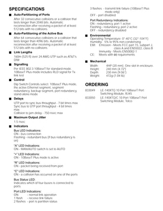 3 flashes - transmit link failure (10BaseT Plus
mode only)
OFF - port disabled
Port Redundancy Indications:
ON - redundancy, port 1 active
Flashing - redundancy, port 2 active
OFF - redundancy disabled
s Environmental
Operating Temperature: 0°-40°C (32°-104°F)
Humidity: 5% to 95% non-condensing
EMI: Emission - Meets FCC part 15, subpart J,
class A and EN55022, class B
Immunity - Meets EN50082-1
CE: Meets with requirements
s Mechanical
Width: 4HP (20 mm). One slot in enclosure.
Height: 240 mm (4.72")
Depth: 230 mm (9.06”)
Weight: 472g (1.04 lb)
ORDERING
833049 LE-140XTQ 10 Port 10BaseT Port
Switching Module, RJ45
833050 LE-140XTQ/C 10 Port 10BaseT Port
Switching Module, Telco
SPECIFICATIONS
s Auto-Partitioning of Ports
After 32 consecutive collisions or a collision that
lasts longer than 2048 bits. Automatic
reconnection after receiving a packet of at least
512 bits with no collisions
s Auto-Partitioning of the Active Bus
After 64 consecutive collisions or a collision that
lasts longer than 4096 bits. Automatic
reconnection after receiving a packet of at least
512 bits with no collisions
s Link Lengths
160m (525 ft) over 24 AWG UTP such as AT&T’s
DIW
s Signalling
Per IEEE 802.3 10BaseT for standard mode.
10BaseT Plus mode includes RLD signal for Tx
link test
s Control
Dip Switch Controls select: 10BaseT Plus mode,
the active Ethernet segment, segment
redundancy, backup segment, port redundancy,
stand-alone mode
s Delays
UTP port to sync bus throughput - 7 bit times max
Sync bus to UTP port throughput - 4 bit times
max
Collision to jam delay - 750 nsec max
s Maximum Output Jitter
1.5 nsec
s Indicators
Bus LED Indications:
ON - bus connection
Flashing - redundant bus (if bus redundancy is
on)
“A” LED Indications:
ON - MAN/AUTO switch is set to AUTO
“+” LED Indications:
ON - 10BaseT Plus mode is active
“R” LED Indications:
ON - packet being received from port
“C” LED Indications:
ON - a collision has occurred on one of the ports
Bus Status LED:
Indicates which of four buses is connected to
ports
Port LED Indications:
ON - normal link operation
1 flash - receive link failure
2 flashes - port is partition status
 