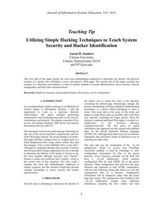 Journal of Information Systems Education, Vol. 14(1)




                                              Teaching Tip
  Utilizing Simple Hacking Techniques to Teach System
            Security and Hacker Identification
                                             Aaron D. Sanders
                                             Clarion University
                                        Clarion, Pennsylvania 16214
                                              ads7971@rit.edu

                                                     ABSTRACT

This first half of this paper details the tools and methodologies employed to determine the identity and physical
location of a hacker who infiltrated a server and altered a Web page. The second half of this paper recreates the
scenario in a laboratory environment, in order to instruct students on system administration, server security, network
management, and basic data communications.

Keywords: Hands-on exercises, system administration, IIS security, server configuration


                 1. INTRODUCTION                                the hacker was to search for clues in the directory
                                                                containing the altered page. Interestingly enough, the
As an undergraduate student working on my Bachelor of           process methodology mirrored standard troubleshooting
Science degree in Information Systems, I had the                procedures, or a police officer attempting to solve a
opportunity to work as a part-time Network                      crime. One must start at the scene of the crime and
Administrator. My duties included performing                    gather as many direct clues as possible, then work their
administrative and troubleshooting tasks on the servers,        way outward, examining the larger picture. Since the
workstations, and network. The domain consisted of five         directory contained published Web pages, it existed as a
servers, all running Windows 2000 Server and Internet           subdirectory      to     the     wwwroot        directory
Information Services (IIS) 5.0.                                 (inetpubwwwroot). The first piece of useful
                                                                information that appeared was the created and modified
One morning I received an email message informing me            dates for the altered Hypertext Markup Language
that one of the servers had been compromised, and one           (HTML) file. Although these dates were not an absolute
of the Web pages altered. The actual damage was minor:          fingerprint, they provided a frame of reference to use in
The page had been changed from its original state to a          searching for other clues.
black background with a large yellow smiley face, and
the message “You’ve been HaCkEd. Have a nice day!”              The next step was the examination of the _vti_cnf
Although no malignant damage had occurred, I realized           subdirectory, which on servers with FrontPage
that this provided a unique opportunity for me to attempt       Extensions enabled, is used by FrontPage to store
to determine the identity of the hacker (I choose to use        configuration information for files in the parent
the more popular although incorrect term “hacker”,              directory. Every directory available via the Web will
because it causes less confusion than “cracker”, which is       have a _vti_cnf subdirectory, which contains
the correct term in this situation). Not only could I           configuration files for each HTML file in the parent
examine the tools and methodologies employed in                 directory. These configuration files will have the same
similar scenarios, but this situation would also provide        filename and extension as their HTML counterparts,
valuable knowledge in server security and system                with the only difference being that when you view the
administration.                                                 configuration files in a browser, configuration
                                                                information will be displayed, rather than the actual
                   2. PROCEDURE                                 page they mirror. The configuration files residing in the
                                                                _vti_cnf subdirectory contain some important
The first step in attempting to determine the identity of       information, including the file’s author, last time



                                                            5
 