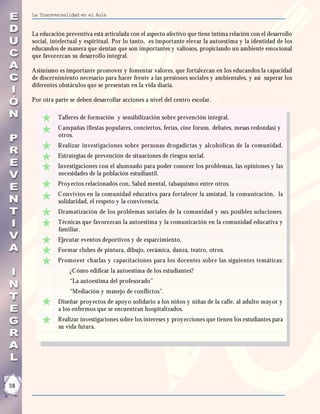 La Transversalidad en el Aula


     La educación preventiva está articulada con el aspecto afectivo que tiene intima relación con el desarrollo
     social, intelectual y espiritual. Por lo tanto, es importante elevar la autoestima y la identidad de los
     educandos de manera que sientan que son importantes y valiosos, propiciando un ambiente emocional
     que favorezcan su desarrollo integral.

     Asimismo es importante promover y fomentar valores, que fortalezcan en los educandos la capacidad
     de discernimiento necesario para hacer frente a las presiones sociales y ambientales, y así superar los
     diferentes obstáculos que se presentan en la vida diaria.

     Por otra parte se deben desarrollar acciones a nivel del centro escolar.

               Talleres de formación y sensibilización sobre prevención integral.
               C ampañas (fiestas populares, conciertos, ferias, cine forum, debates, mesas redondas) y
               otros.
               Realizar investigaciones sobre personas drogadictas y alcohólicas de la comunidad.
               Estrategias de prevención de situaciones de riesgos social.
               Investigaciones con el alumnado para poder conocer los problemas, las opiniones y las
               necesidades de la población estudiantil.
               Proy ectos relacionados con, Salud mental, tabaquismo entre otros.
               C onvivios en la comunidad educativa para fortalecer la amistad, la comunicación, la
               solidaridad, el respeto y la convivencia.
               Dramatización de los problemas sociales de la comunidad y sus posibles soluciones.
               Técnicas que favorezcan la autoestima y la comunicación en la comunidad educativa y
               familiar.
               Ejecutar eventos deportivos y de esparcimiento.
               Formar clubes de pintura, dibujo, cerámica, danza, teatro, otros.
               Promover charlas y capacitaciones para los docentes sobre las siguientes temáticas:
                    ¿C ómo edificar la autoestima de los estudiantes?
                    “La autoestima del profesorado”
                    “Mediación y manejo de conflictos”.
               Diseñar proy ectos de apoy o solidario a los niños y niñas de la calle, al adulto may or y
               a los enfermos que se encuentran hospitalizados.
               Realizar investigaciones sobre los intereses y proy ecciones que tienen los estudiantes para
               su vida futura.




38
 