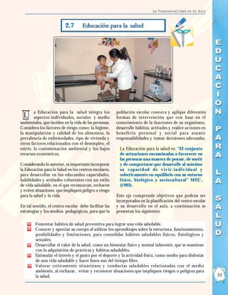 La Transversalidad en el Aula



                          2.7




        a Educación para la salud integra los          población escolar conozca y aplique diferentes
 L      aspectos individuales, sociales y medio        formas de intervención que con base en el
ambientales, que inciden en la vida de las personas.   conocimiento de la funciones de su organismo,
Considera los factores de riesgo como: la higiene,     desarrolle hábitos, actitudes y realice acciones en
la manipulación y calidad de los alimentos, la         ben efi ci o per son al y soci al par a asu m i r
prevalencia de enfermedades, tipo de vivienda y        responsabilidades y tomar decisiones adecuadas.
otros factores relacionados con el desempleo, el
estrés, la contaminación ambiental y los bajos           La Educación para la salud es: “El conjunto
recursos económicos.                                     de actuaciones encaminadas a favorecer en
                                                         las personas una manera de pensar, de sentir
Considerando lo anterior, es importante incorporar       y de comportarse que desarrolle al máximo
la Educación para la Salud en los centros escolares,     su capacidad de v iv ir -in div idu al y
para desarrollar en los educandos capacidades,           colectivamente en equilibrio con su entorno
habilidades y actitudes coherentes con un estilo         físico, biológico y sociocultur al” MEC ,
de vida saludable, en el que reconozcan, rechacen        (1 993).
y eviten situaciones que impliquen peligro o riesgo
para la salud y la vida.                               Este eje comprende objetivos que podrán ser
                                                       incorporados en la planificación del centro escolar
En tal sentido, el centro escolar debe facilitar las   y su desarrollo en el aula, a continuación se
estrategias y los medios pedagógicos, para que la      presentan los siguientes:

        Fomentar hábitos de salud preventiva para lograr una vida saludable.
        Conocer y apreciar su cuerpo al utilizar los aprendizajes sobre la estructura, funcionamiento,
        posibilidades y limitaciones, para consolidar hábitos saludables físicos, fisiológicos y
        sexuales.
        Desarrollar el valor de la salud, como un bienestar físico y mental inherente, que se mantiene
        con la adquisición de prácticas y hábitos saludables.
        Estimular el interés y el gusto por el deporte y la actividad física, como medio para disfrutar
        de una vida saludable y hacer buen uso del tiempo libre.
        Valorar críticamente situaciones y conductas saludables relacionadas con el medio
        ambiente, al rechazar, evitar y reconocer situaciones que impliquen riesgos o peligros para
        la salud.                                                                                            33
 