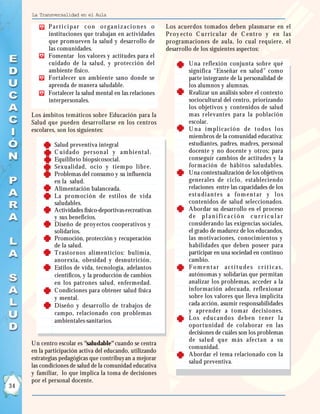 La Transversalidad en el Aula

              Par t i ci par con or gan i zaci on es o       Los acuerdos tomados deben plasmarse en el
              instituciones que trabajan en actividades      Pr oy ect o C u r r i cu l ar de C en t r o y en l as
              que promueven la salud y desarrollo de         programaciones de aula, lo cual requiere, el
              las comunidades.                               desarrollo de los siguientes aspectos:
              Fomentar los valores y actitudes para el
              cuidado de la salud, y protección del               •   U na reflexión conjunta sobre qué
              ambiente físico.                                        significa “Enseñar en salud” como
              Fortalecer un ambiente sano donde se                    parte integrante de la personalidad de
              aprenda de manera saludable.                            los alumnos y alumnas.
              Fortalecer la salud mental en las relaciones        •   Realizar un análisis sobre el contexto
              interpersonales.                                        sociocultural del centro, priorizando
                                                                      los objetivos y contenidos de salud
     Los ámbitos temáticos sobre Educación para la                    mas relevantes para la población
     Salud que pueden desarrollarse en los centros                    escolar.
     escolares, son los siguientes:                               •   U n a i m pl i caci ón de t odos l os
                                                                      miembros de la comunidad educativa:
          •     Salud preventiva integral                             estudiantes, padres, madres, personal
          •     C u i dado per son al y am bi en t al .               docente y no docente y otros; para
          •     Equilibrio biopsicosocial.                            conseguir cambios de actitudes y la
          •     Sexualidad, ocio y tiem po libr e.                    formación de hábitos saludables.
          •     Problemas del consumo y su influencia             •   Una contextualización de los objetivos
                en la salud.                                          generales de ciclo, estableciendo
          •     Alimentación balanceada.                              relaciones entre las capacidades de los
          •     La pr om oción de estilos de vida                     est u di an t es a fo m en t ar y l o s
                saludables.                                           contenidos de salud seleccionados.
          •     Actividades físico-deportivas-recreativas         •   Abordar su desarrollo en el proceso
                y sus beneficios.                                     de p l an i fi caci ó n cu r r i cu l ar
          •     Diseño de proy ectos cooperativos y                   considerando las exigencias sociales,
                solidarios.                                           el grado de madurez de los educandos,
          •     Promoción, protección y recuperación                  las motivaciones, conocimientos y
                de la salud.                                          habilidades que deben poseer para
          •     T rastornos alim enticios: bulim ia,                  participar en una sociedad en continuo
                anorexia, obesidad y desnutrición.                    cambio.
          •     Estilos de vida, tecnología, adelantos            •   F o m e n t a r a c t i t u d e s c r í t i c a s,
                científicos, y la producción de cambios               autónomas y solidarias que permitan
                en los patrones salud, enfermedad.                    analizar los problemas, acceder a la
          •     C ondiciones para obtener salud física                información adecuada, reflexionar
                y mental.                                             sobre los valores que lleva implícita
          •     Diseño y desarrollo de trabajos de                    cada acción, asumir responsabilidades
                campo, relacionado con problemas                      y apr ender a tom ar deci si ones.
                ambientales-sanitarios.                           •   L os edu can dos deben t en er l a
                                                                      oportunidad de colaborar en las
                                                                      decisiones de cuáles son los problemas
                                                                      de sal u d qu e m ás afect an a su
     Un centro escolar es "saludable" cuando se centra
                                                                      comunidad.
     en la participación activa del educando, utilizando
                                                                  •   Abordar el tema relacionado con la
     estrategias pedagógicas que contribuy an a mejorar
                                                                      salud preventiva.
     las condiciones de salud de la comunidad educativa
     y familiar, lo que implica la toma de decisiones
     por el personal docente.
34
 