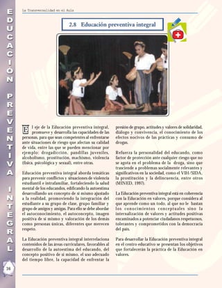La Transversalidad en el Aula




            l eje de la Educación preventiva integral,     presión de grupo, actitudes y valores de solidaridad,
     E      promueve y desarrolla las capacidades de las   diálogo y convivencia, el conocimiento de los
     personas, para que sean competentes al enfrentarse    efectos nocivos de las prácticas y consumo de
     ante situaciones de riesgo que afectan su calidad     drogas.
     de vida, entre las que se pueden mencionar por
     ejem plo: dr ogadicción, pandillas juveniles,         Refuerza la personalidad del educando, como
     alcoholismo, prostitución, machismo, violencia        factor de protección ante cualquier riesgo que no
     (física, psicológica y sexual), entre otras.          se agota en el problema de la droga, sino que
                                                           trasciende a problemas socialmente relevantes y
     Educación preventiva integral aborda temáticas        significativos en la sociedad, como el VIH/SIDA,
     para prevenir conflictos y situaciones de violencia   la prostitución y la delincuencia, entre otros
     estudiantil e intrafamiliar, fortaleciendo la salud   (MINED, 1997).
     mental de los educandos, edificando la autoestima
     desarrollando un concepto de si mismo ajustado        La Educación preventiva integral está en coherencia
     a la realidad, promoviendo la integración del         con la Educación en valores, porque considera al
     estudiante a su grupo de clase, grupo familiar y      que aprende como un todo, al que no le bastan
     grupo de amigos y amigas. Para ello se debe abordar   l o s co n o ci m i en t o s co n cep t u al es si n o l a
     el autoconocimiento, el autoconcepto, imagen          internalización de valores y actitudes positivas
     positiva de sí mismo y valoración de los demás        encaminados a potenciar ciudadanos respetuosos,
     como personas únicas, diferentes que merecen          tolerantes y comprometidos con la democracia
     respeto.                                              del país.

     La Educación preventiva integral interrelaciona       Para desarrollar la Educación preventiva integral
     contenidos de las áreas curriculares, favorables al   en el centro educativo se presentan los objetivos
     desarrollo de la autoestima del educando, del         que fortalecerán la práctica de la Educación en
     concepto positivo de sí mismo, el uso adecuado        valores.
     del tiempo libre, la capacidad de enfrentar la

36
 
