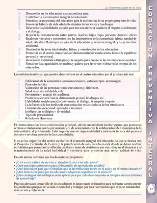 La Transversalidad en el Aula

           Desarrollar en los educandos una autoestima sana.
           C ontribuir a la formación integral del educando.
           Potenciar la autonomía del educando para la realización de su propio proy ecto de vida.
           Fomentar hábitos de vida saludable alejados de los vicios y las drogas.
           Desarrollar las habilidades sociales para una convivencia basada en el respeto, la tolerancia
           y el diálogo.
           Mejorar la comunicación entre padres, madres, hijos, hijas, personal docente, otros
           Establecer vínculos y convenios con las instituciones de la comunidad: iglesia, unidad de
           salud, Alcaldía Municipal, en pro de la educación preventiva integral, y la protección
           ambiental.
           Desarrollar las áreas intelectuales, físicas, y emocionales de los educandos.
           Promover en el centro educativo las relaciones interpersonales como fuente de equilibrio
           personal y emocional.
           Desarrollar habilidades dialógicas y la empatía para favorecer las interrelaciones sociales.
           Fortalecer las capacidades de madres y padres para favorecer el desarrollo integral de los
           educandos.

Los ámbitos temáticos que pueden desarrollarse en el centro educativo por el profesorado son:

           Edificación de la autoestima: autoconocimiento, autoconcepto, autoimagen.
           Proy ecto de vida.
           Valoración de las personas como seres únicos y diferentes.
           Salud mental y calidad de vida.
           Prevención y manejo de conflictos.
           Problemas sociales: maras, delincuencia juvenil, las drogas, etc.
           Habilidades sociales para la convivencia: el diálogo, la empatía, respeto.
           La influencia de los medios de comunicación en la conducta de los estudiantes.
           Orientación vocacional: aptitudes e intereses.
           Inteligencias múltiples y diversidad.
           Tipos de personalidad.
           Relaciones Humanas.

El centro educativo, tiene como misión principal, ofrecer un ambiente escolar seguro, que promueva
acciones relacionadas con la prevención y /o de orientación con la colaboración de voluntarios de la
comunidad y el profesorado. Esto requiere may or responsabilidad y asistencia técnica del personal
docente e involucramiento de las comunidades.

U no de los objetivos; del centro escolar es: el desarrollo integral del educando, lo que se facilita con
el Proy ecto C urricular de C entro y la planificación de aula, siendo en ésta donde se deben realizar
actividades que permitan la reflexión, análisis y toma de decisiones que contribuy an al bienestar y al
mantenimiento de la salud individual y colectiva para propiciar una mejor calidad de vida.

En este marco conviene que los docentes se pregunten:
•   ¿C uál es mi actitud de escucha y atención frente a los educandos?
•   ¿Qué estrategias promuevo para el desarrollo de aprendizajes sociales?
•   ¿Qué debo hacer para que el estudiantado se interrelacione mejor en el aula y en el centro educativo?
•   ¿Qué debo hacer para que los educandos adquieran seguridad en sí mismos?
•   ¿Qué estrategias metodológicas debo aplicar para que todos los educandos se integren en las actividades
    de aprendizaje?
Para un adecuado desarrollo de los estudiantes es importante orientarlos para enfrentar asertivamente
los problemas propios de la vida en sociedad y trabajar por una convivencia que exprese solidaridad,
democracia y tolerancia.                                                                                      37
 