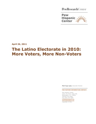 April 26, 2011


The Latino Electorate in 2010:
More Voters, More Non-Voters




                     Mark Hugo Lopez, Associate Director


                     FOR FURTHER INFORMATION CONTACT:

                     Pew Hispanic Center
                     1615 L St, N.W., Suite 700
                     Washington, D.C. 20036
                     Tel(202) 419-3600
                     Fax (202) 419-3608
                     info@pewhispanic.org
                     www.pewhispanic.org
                     Copyright © 2011
 