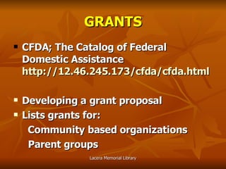 GRANTS CFDA; The Catalog of Federal Domestic Assistance   http://12.46.245.173/cfda/cfda.html Developing a grant proposal Lists grants for:   Community based organizations Parent groups 