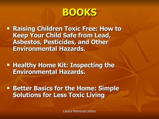 BOOKS Raising Children Toxic Free: How to Keep Your Child Safe from Lead, Asbestos, Pesticides, and Other Environmental Hazards. Healthy Home Kit: Inspecting the Environmental Hazards. Better Basics for the Home: Simple Solutions for Less Toxic Living 