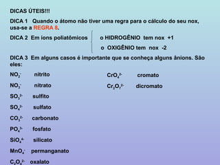 DICAS ÚTEIS!!!
DICA 1 Quando o átomo não tiver uma regra para o cálculo do seu nox,
usa-se a REGRA 8.
DICA 2 Em íons poliatômicos     o HIDROGÊNIO tem nox +1
                                o OXIGÊNIO tem nox -2
DICA 3 Em alguns casos é importante que se conheça alguns ânions. São
eles:
NO2-         nitrito              CrO42-     cromato
NO3-         nitrato              Cr2O72-    dicromato
SO32-       sulfito
SO42-        sulfato
CO32-       carbonato
PO43-       fosfato
SiO44-       silicato
MnO4-       permanganato
CO     2-
            oxalato
 
