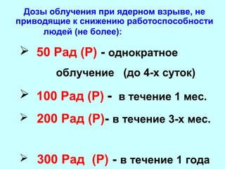 Дозы облучения при ядерном взрыве, не
приводящие к снижению работоспособности
людей (не более):

 50 Рад (Р) - однократное
облучение (до 4-х суток)

 100 Рад (Р) - в течение 1 мес.
 200 Рад (Р)- в течение 3-х мес.
 300 Рад (Р) - в течение 1 года

 