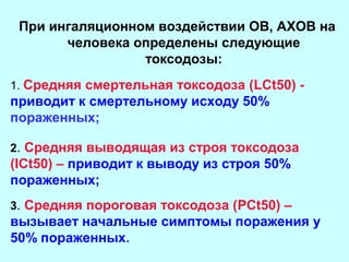 При ингаляционном воздействии ОВ, АХОВ на
человека определены следующие
токсодозы:
1. Средняя смертельная токсодоза (LCt50) -

приводит к смертельному исходу 50%
пораженных;
2. Средняя выводящая из строя токсодоза

(ICt50) – приводит к выводу из строя 50%
пораженных;
3. Средняя пороговая токсодоза (PCt50) –

вызывает начальные симптомы поражения у
50% пораженных.

 