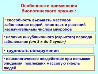 Особенности применения
биологического оружия :
• способность вызывать массовое
заболевание людей, животных и растений
незначительным числом микробов
• наличие инкубационного (скрытого) периода
заболевания (от 2-х до 5 суток)

• трудность обнаружения
• психологическое воздействие при вспышке
эпидемий, повлекших массовую гибель
людей

 