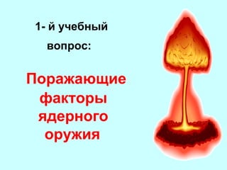 1- й учебный
вопрос:

Поражающие
факторы
ядерного
оружия

 