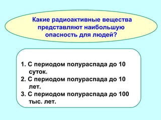 Какие радиоактивные вещества
представляют наибольшую
опасность для людей?

1. С периодом полураспада до 10
суток.
2. С периодом полураспада до 10
лет.
3. С периодом полураспада до 100
тыс. лет.

 