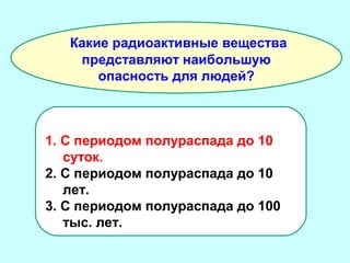 Какие радиоактивные вещества
представляют наибольшую
опасность для людей?

1. С периодом полураспада до 10
суток.
2. С периодом полураспада до 10
лет.
3. С периодом полураспада до 100
тыс. лет.

 