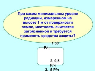 При каком минимальном уровне
радиации, измеренном на
высоте 1 м от поверхности
земли, местность считается
загрязненной и требуется
применять средства защиты?
1.50
Р/ч
2. 0,5
Р/ч
3. 5 Р/ч

 