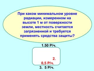 При каком минимальном уровне
радиации, измеренном на
высоте 1 м от поверхности
земли, местность считается
загрязненной и требуется
применять средства защиты?
1.50 Р/ч.
2.
0,5 Р/ч.
3. 5 Р/ч.

 