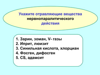 Укажите отравляющие вещества
нервнопаралитического
действия

1. Зарин, зоман, V- газы
2. Иприт, люизит
3. Синильная кислота, хлорциан
4. Фосген, дифосген
5. CS, адамсит

 