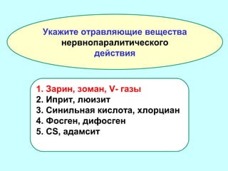 Укажите отравляющие вещества
нервнопаралитического
действия

1. Зарин, зоман, V- газы
2. Иприт, люизит
3. Синильная кислота, хлорциан
4. Фосген, дифосген
5. CS, адамсит

 