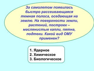 За самолетом появилась
быстро рассеивающаяся
темная полоса, оседающая на
землю. На поверхности земли,
растений, построек –
маслянистые капли, пятна,
подтеки. Какой вид ОМУ
применен?
1. Ядерное
2. Химическое
3. Биологическое

 