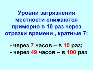 Уровни загрязнения
местности снижаются
примерно в 10 раз через
отрезки времени , кратные 7:
- через 7 часов – в 10 раз;
- через 49 часов – в 100 раз

 