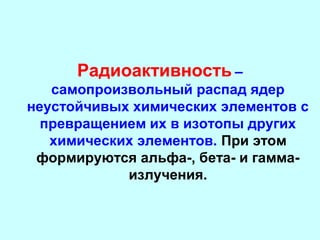 Радиоактивность –
самопроизвольный распад ядер
неустойчивых химических элементов с
превращением их в изотопы других
химических элементов. При этом
формируются альфа-, бета- и гаммаизлучения.

 